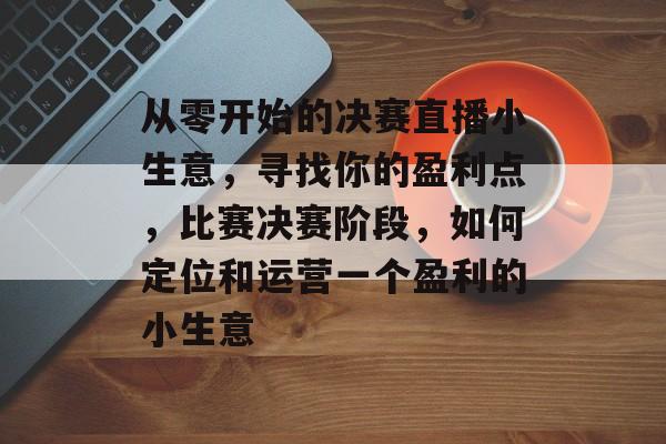从零开始的决赛直播小生意,寻找你的盈利点,比赛决赛阶段,如何定位和运营一个盈利的小生意 从零开始的决赛直播小生意,寻找你的盈利点,比赛决赛阶段,如何定位和运营一个盈利的小生意