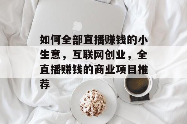 如何全部直播赚钱的小生意,互联网创业,全直播赚钱的商业项目推荐 如何全部直播赚钱的小生意,互联网创业,全直播赚钱的商业项目推荐