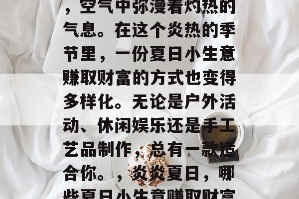 夏日的阳光热烈而明媚,空气中弥漫着灼热的气息。在这个炎热的季节里,一份夏日小生意赚取财富的方式也变得多样化。无论是户外活动、休闲娱乐还是手工艺品制作,总有一款适合你。,炎炎夏日,哪些夏日小生意赚取财富? 夏日的阳光热烈而明媚,空气中弥漫着灼热的气息。在这个炎热的季节里,一份夏日小生意赚取财富的方式也变得多样化。无论是户外活动、休闲娱乐还是手工艺品制作,总有一款适合你。,炎炎夏日,哪些夏日小生意赚取财富?