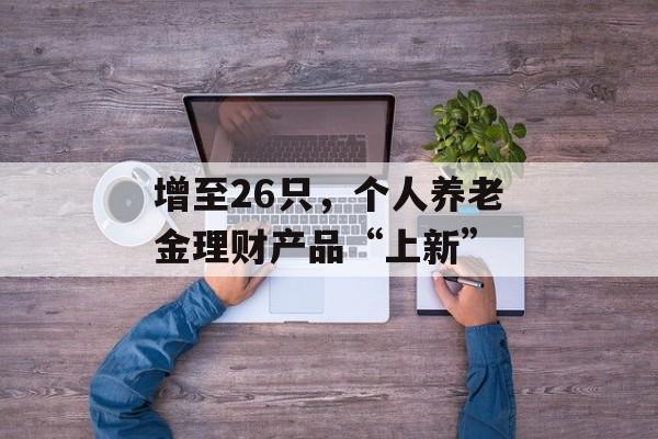 增至26只,个人养老金理财产品“上新” 增至26只,个人养老金理财产品“上新”
