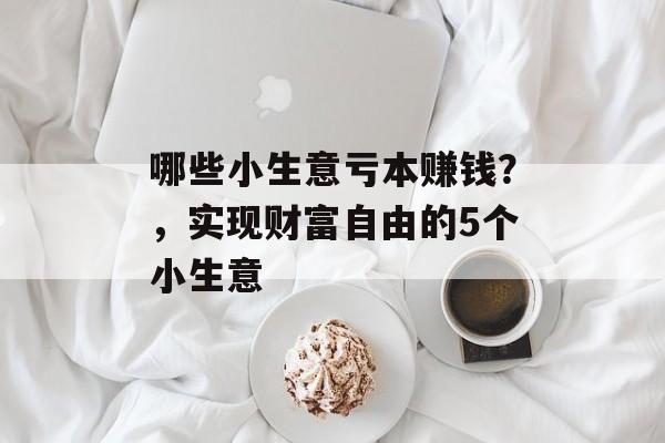 哪些小生意亏本赚钱?,实现财富自由的5个小生意 哪些小生意亏本赚钱?,实现财富自由的5个小生意