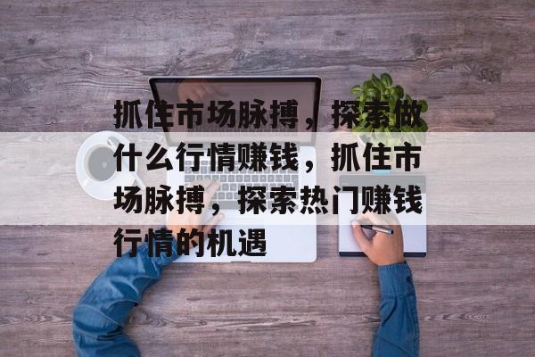 抓住市场脉搏,探索做什么行情赚钱,抓住市场脉搏,探索热门赚钱行情的机遇 抓住市场脉搏,探索做什么行情赚钱,抓住市场脉搏,探索热门赚钱行情的机遇