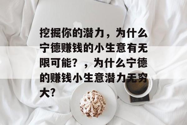 挖掘你的潜力,为什么宁德赚钱的小生意有无限可能?,为什么宁德的赚钱小生意潜力无穷大? 挖掘你的潜力,为什么宁德赚钱的小生意有无限可能?,为什么宁德的赚钱小生意潜力无穷大?