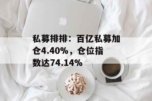 私募排排:百亿私募加仓4.40%,仓位指数达74.14% 私募排排:百亿私募加仓4.40%,仓位指数达74.14%