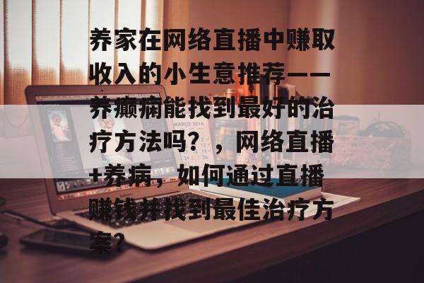 养家在网络直播中赚取收入的小生意推荐——养癫痫能找到最好的治疗方法吗?,网络直播+养病,如何通过直播赚钱并找到最佳治疗方案? 养家在网络直播中赚取收入的小生意推荐——养癫痫能找到最好的治疗方法吗?,网络直播+养病,如何通过直播赚钱并找到最佳治疗方案?