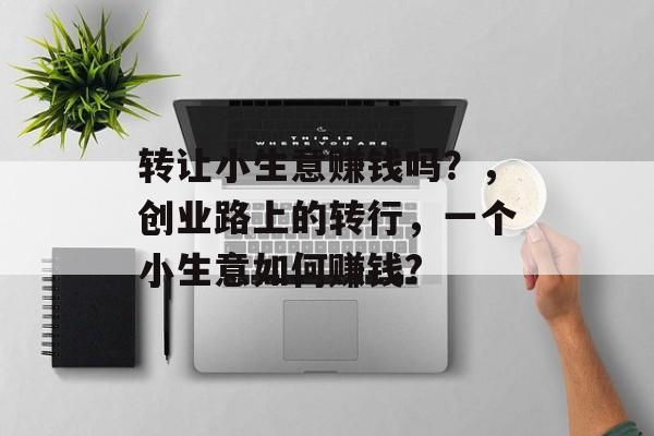 转让小生意赚钱吗?,创业路上的转行,一个小生意如何赚钱? 转让小生意赚钱吗?,创业路上的转行,一个小生意如何赚钱?