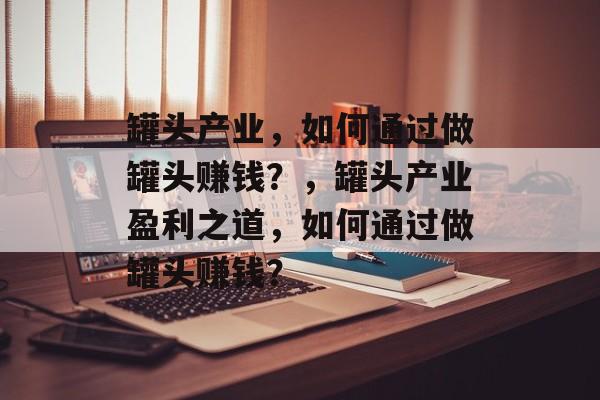 罐头产业,如何通过做罐头赚钱?,罐头产业盈利之道,如何通过做罐头赚钱? 罐头产业,如何通过做罐头赚钱?,罐头产业盈利之道,如何通过做罐头赚钱?