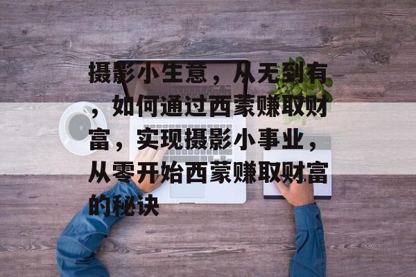 摄影小生意,从无到有,如何通过西蒙赚取财富,实现摄影小事业,从零开始西蒙赚取财富的秘诀 摄影小生意,从无到有,如何通过西蒙赚取财富,实现摄影小事业,从零开始西蒙赚取财富的秘诀