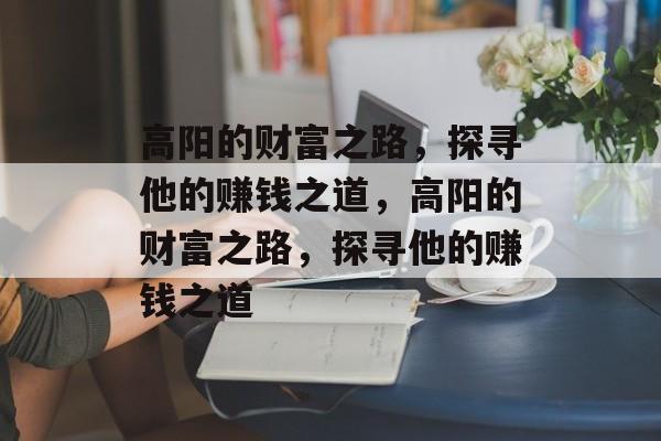 高阳的财富之路,探寻他的赚钱之道,高阳的财富之路,探寻他的赚钱之道 高阳的财富之路,探寻他的赚钱之道,高阳的财富之路,探寻他的赚钱之道