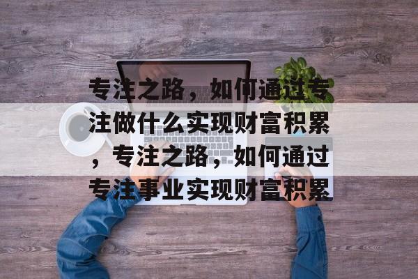 专注之路,如何通过专注做什么实现财富积累,专注之路,如何通过专注事业实现财富积累 专注之路,如何通过专注做什么实现财富积累,专注之路,如何通过专注事业实现财富积累