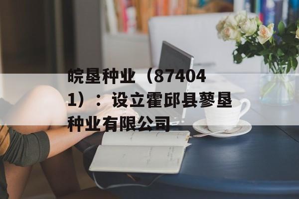 皖垦种业(874041):设立霍邱县蓼垦种业有限公司 皖垦种业(874041):设立霍邱县蓼垦种业有限公司