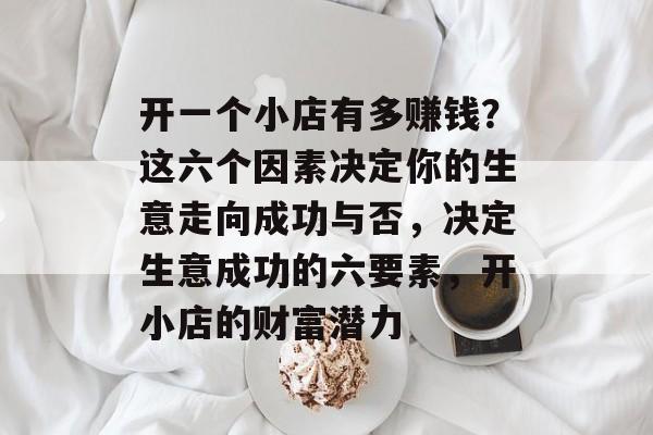 开一个小店有多赚钱?这六个因素决定你的生意走向成功与否,决定生意成功的六要素,开小店的财富潜力 开一个小店有多赚钱?这六个因素决定你的生意走向成功与否,决定生意成功的六要素,开小店的财富潜力