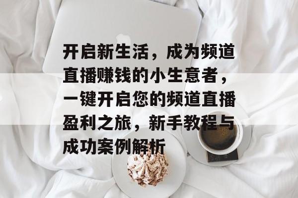 开启新生活,成为频道直播赚钱的小生意者,一键开启您的频道直播盈利之旅,新手教程与成功案例解析 开启新生活,成为频道直播赚钱的小生意者,一键开启您的频道直播盈利之旅,新手教程与成功案例解析