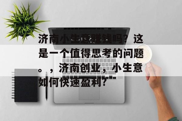 济南小生意赚钱吗?这是一个值得思考的问题。,济南创业,小生意如何快速盈利? 济南小生意赚钱吗?这是一个值得思考的问题。,济南创业,小生意如何快速盈利?