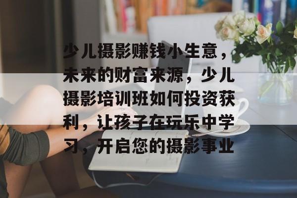 少儿摄影赚钱小生意，未来的财富来源，少儿摄影培训班如何投资获利，让孩子在玩乐中学习，开启您的摄影事业