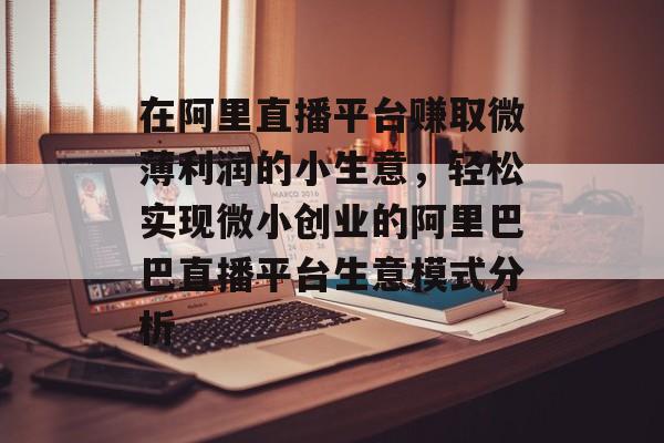 在阿里直播平台赚取微薄利润的小生意,轻松实现微小创业的阿里巴巴直播平台生意模式分析 在阿里直播平台赚取微薄利润的小生意,轻松实现微小创业的阿里巴巴直播平台生意模式分析