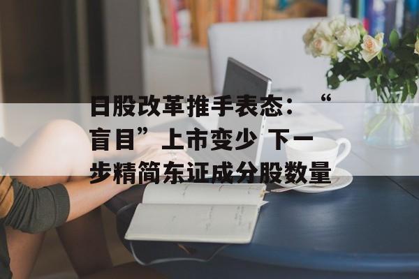 日股改革推手表态:“盲目”上市变少 下一步精简东证成分股数量 日股改革推手表态:“盲目”上市变少 下一步精简东证成分股数量