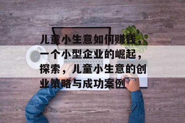 儿童小生意如何赚钱,一个小型企业的崛起,探索,儿童小生意的创业策略与成功案例 儿童小生意如何赚钱,一个小型企业的崛起,探索,儿童小生意的创业策略与成功案例