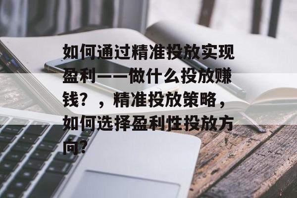 如何通过精准投放实现盈利——做什么投放赚钱?,精准投放策略,如何选择盈利性投放方向? 如何通过精准投放实现盈利——做什么投放赚钱?,精准投放策略,如何选择盈利性投放方向?