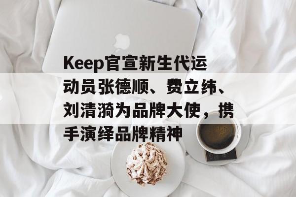 Keep官宣新生代运动员张德顺、费立纬、刘清漪为品牌大使,携手演绎品牌精神 Keep官宣新生代运动员张德顺、费立纬、刘清漪为品牌大使,携手演绎品牌精神