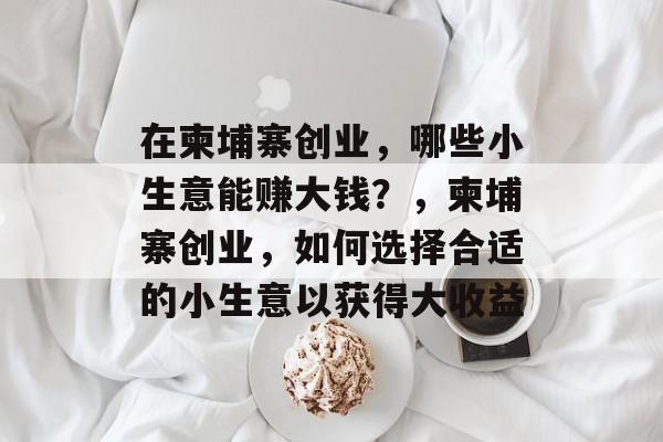 在柬埔寨创业,哪些小生意能赚大钱?,柬埔寨创业,如何选择合适的小生意以获得大收益 在柬埔寨创业,哪些小生意能赚大钱?,柬埔寨创业,如何选择合适的小生意以获得大收益