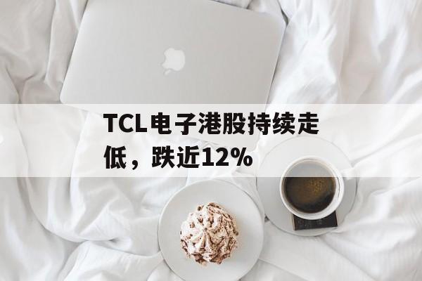 TCL电子港股持续走低,跌近12% TCL电子港股持续走低,跌近12%
