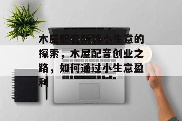 木屋配音赚钱小生意的探索,木屋配音创业之路,如何通过小生意盈利 木屋配音赚钱小生意的探索,木屋配音创业之路,如何通过小生意盈利
