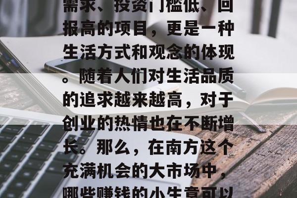 南方流行赚钱小生意,不仅指的是那些有市场需求、投资门槛低、回报高的项目,更是一种生活方式和观念的体现。随着人们对生活品质的追求越来越高,对于创业的热情也在不断增长。那么,在南方这个充满机会的大市场中,哪些赚钱的小生意可以尝试呢?,南方创业大市场的赚钱好项目推荐 南方流行赚钱小生意,不仅指的是那些有市场需求、投资门槛低、回报高的项目,更是一种生活方式和观念的体现。随着人们对生活品质的追求越来越高,对于创业的热情也在不断增长。那么,在南方这个充满机会的大市场中,哪些赚钱的小生意可以尝试呢?,南方创业大市场的赚钱好项目推荐