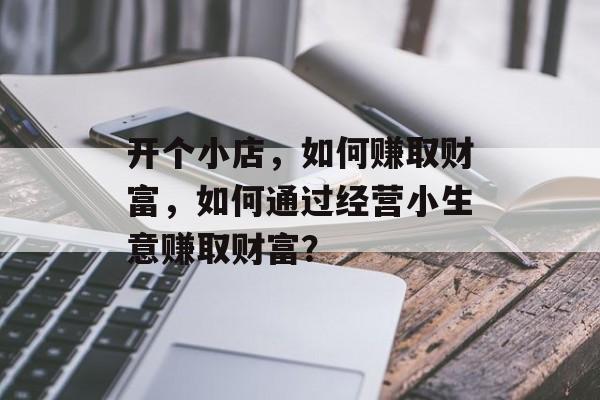 开个小店,如何赚取财富,如何通过经营小生意赚取财富? 开个小店,如何赚取财富,如何通过经营小生意赚取财富?