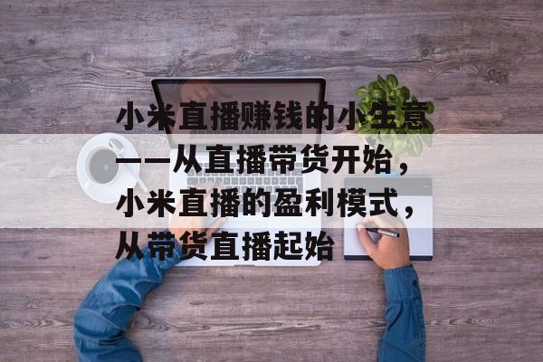 小米直播赚钱的小生意——从直播带货开始,小米直播的盈利模式,从带货直播起始 小米直播赚钱的小生意——从直播带货开始,小米直播的盈利模式,从带货直播起始