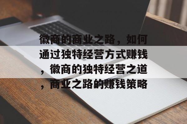 徽商的商业之路,如何通过独特经营方式赚钱,徽商的独特经营之道,商业之路的赚钱策略 徽商的商业之路,如何通过独特经营方式赚钱,徽商的独特经营之道,商业之路的赚钱策略