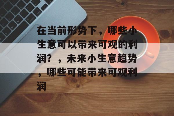 在当前形势下,哪些小生意可以带来可观的利润?,未来小生意趋势,哪些可能带来可观利润 在当前形势下,哪些小生意可以带来可观的利润?,未来小生意趋势,哪些可能带来可观利润