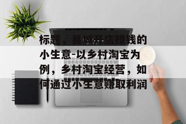标题,县城开店赚钱的小生意-以乡村淘宝为例,乡村淘宝经营,如何通过小生意赚取利润 标题,县城开店赚钱的小生意-以乡村淘宝为例,乡村淘宝经营,如何通过小生意赚取利润