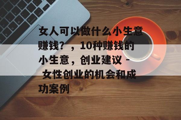 女人可以做什么小生意赚钱?,10种赚钱的小生意,创业建议 - 女性创业的机会和成功案例 女人可以做什么小生意赚钱?,10种赚钱的小生意,创业建议 - 女性创业的机会和成功案例