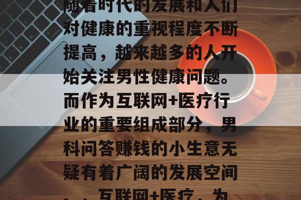 男科问答赚钱的小生意是一个多元化的选择,随着时代的发展和人们对健康的重视程度不断提高,越来越多的人开始关注男性健康问题。而作为互联网+医疗行业的重要组成部分,男科问答赚钱的小生意无疑有着广阔的发展空间。,互联网+医疗,为男性健康出谋划策的新兴商业模式 男科问答赚钱的小生意是一个多元化的选择,随着时代的发展和人们对健康的重视程度不断提高,越来越多的人开始关注男性健康问题。而作为互联网+医疗行业的重要组成部分,男科问答赚钱的小生意无疑有着广阔的发展空间。,互联网+医疗,为男性健康出谋划策的新兴商业模式