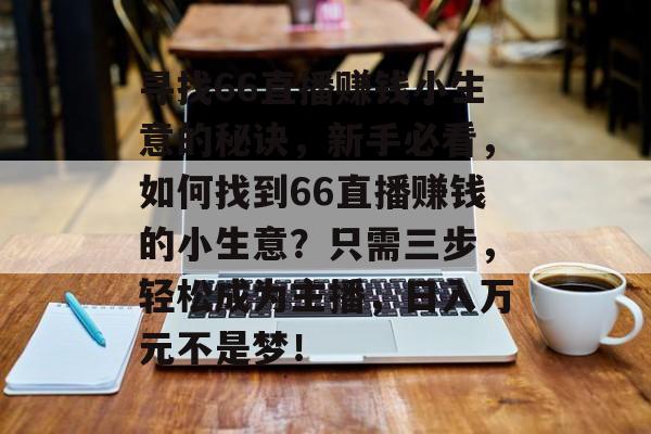 寻找66直播赚钱小生意的秘诀,新手必看,如何找到66直播赚钱的小生意?只需三步,轻松成为主播,日入万元不是梦! 寻找66直播赚钱小生意的秘诀,新手必看,如何找到66直播赚钱的小生意?只需三步,轻松成为主播,日入万元不是梦!