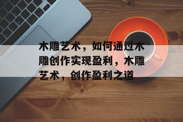 木雕艺术,如何通过木雕创作实现盈利,木雕艺术,创作盈利之道 木雕艺术,如何通过木雕创作实现盈利,木雕艺术,创作盈利之道