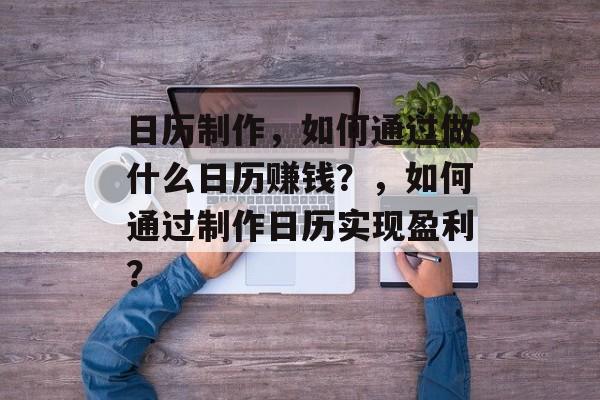 日历制作,如何通过做什么日历赚钱?,如何通过制作日历实现盈利? 日历制作,如何通过做什么日历赚钱?,如何通过制作日历实现盈利?