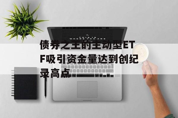 债券之王的主动型ETF吸引资金量达到创纪录高点 债券之王的主动型ETF吸引资金量达到创纪录高点
