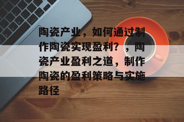 陶瓷产业，如何通过制作陶瓷实现盈利？，陶瓷产业盈利之道，制作陶瓷的盈利策略与实施路径