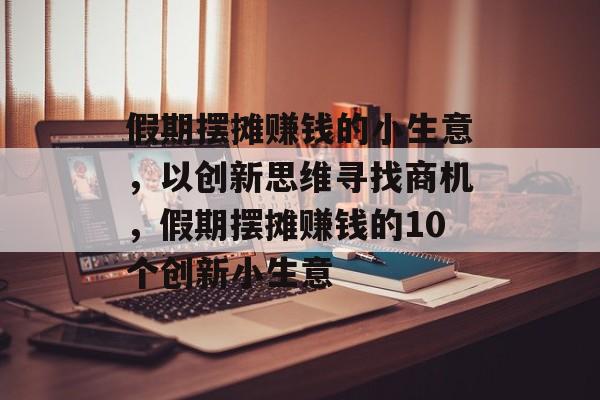 假期摆摊赚钱的小生意,以创新思维寻找商机,假期摆摊赚钱的10个创新小生意 假期摆摊赚钱的小生意,以创新思维寻找商机,假期摆摊赚钱的10个创新小生意