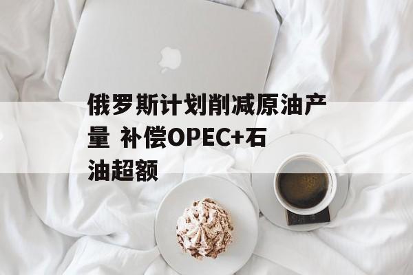 俄罗斯计划削减原油产量 补偿OPEC+石油超额 俄罗斯计划削减原油产量 补偿OPEC+石油超额