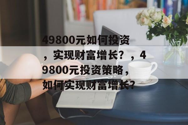 49800元如何投资,实现财富增长?,49800元投资策略,如何实现财富增长? 49800元如何投资,实现财富增长?,49800元投资策略,如何实现财富增长?
