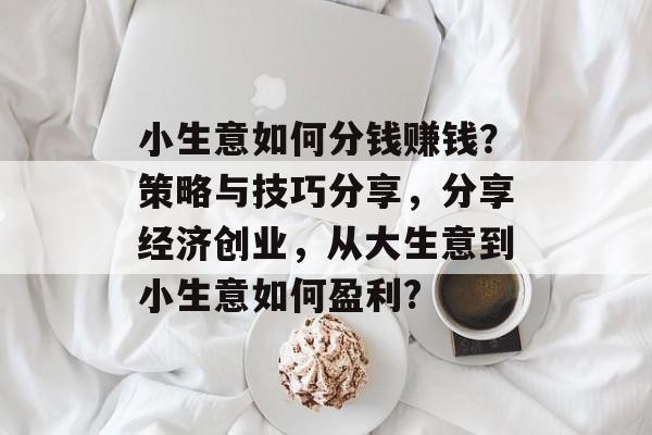 小生意如何分钱赚钱?策略与技巧分享,分享经济创业,从大生意到小生意如何盈利? 小生意如何分钱赚钱?策略与技巧分享,分享经济创业,从大生意到小生意如何盈利?