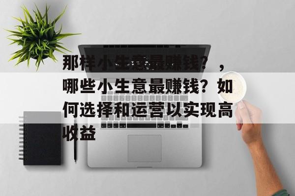 那样小生意最赚钱?,哪些小生意最赚钱?如何选择和运营以实现高收益 那样小生意最赚钱?,哪些小生意最赚钱?如何选择和运营以实现高收益