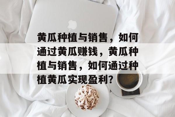 黄瓜种植与销售,如何通过黄瓜赚钱,黄瓜种植与销售,如何通过种植黄瓜实现盈利? 黄瓜种植与销售,如何通过黄瓜赚钱,黄瓜种植与销售,如何通过种植黄瓜实现盈利?