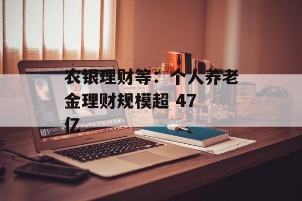 农银理财等:个人养老金理财规模超 47 亿 农银理财等:个人养老金理财规模超 47 亿