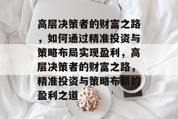 高层决策者的财富之路,如何通过精准投资与策略布局实现盈利,高层决策者的财富之路,精准投资与策略布局的盈利之道 高层决策者的财富之路,如何通过精准投资与策略布局实现盈利,高层决策者的财富之路,精准投资与策略布局的盈利之道