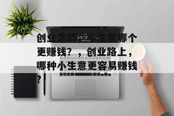 创业之路,小生意哪个更赚钱?,创业路上,哪种小生意更容易赚钱? 创业之路,小生意哪个更赚钱?,创业路上,哪种小生意更容易赚钱?