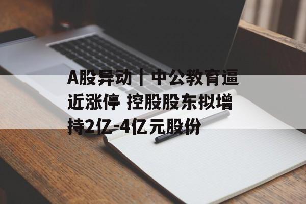 A股异动|中公教育逼近涨停 控股股东拟增持2亿-4亿元股份 A股异动|中公教育逼近涨停 控股股东拟增持2亿-4亿元股份